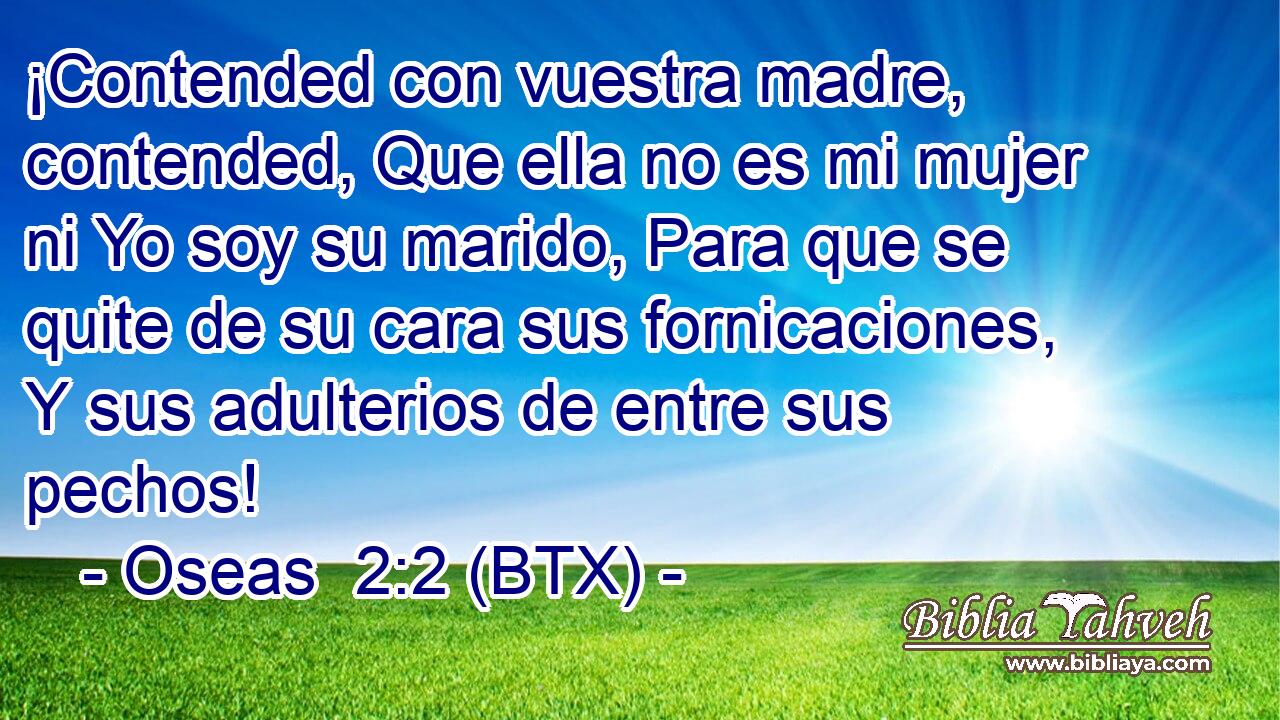 ¡Contended con vuestra madre, contended, Que ella no es mi mujer ni Yo soy su marido, Para que se quite de su cara sus fornicaciones, Y sus adulterios de entre sus pechos!
