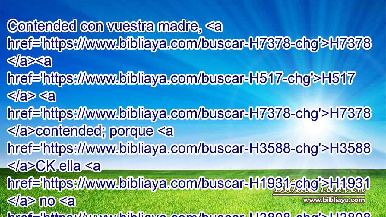 Contended con vuestra madre, H7378 H517  H7378 contended; porque H3588 CK ella H1931  no H3808 ANN es mi mujer, H802  • ni H3808 ANN yo H595  su H1931  marido; H376  H5493 aparte, H5620  pues, sus H1931  fornicaciones H2183  H6440 de su H1931  rostro, y sus H1931  adulterios H5005  de entre H996 Pb sus H1931  pechos; H7699  