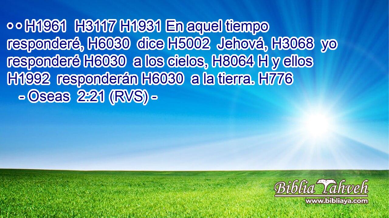 • • H1961  H3117 H1931 En aquel tiempo responderé, H6030  dice H5002  Jehová, H3068  yo responderé H6030  a los cielos, H8064 H y ellos H1992  responderán H6030  a la tierra. H776  