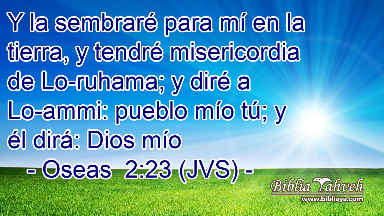 Y la sembraré para mí en la tierra, y tendré misericordia de Lo-ruhama; y diré a Lo-ammi: pueblo mío tú; y él dirá: Dios mío
