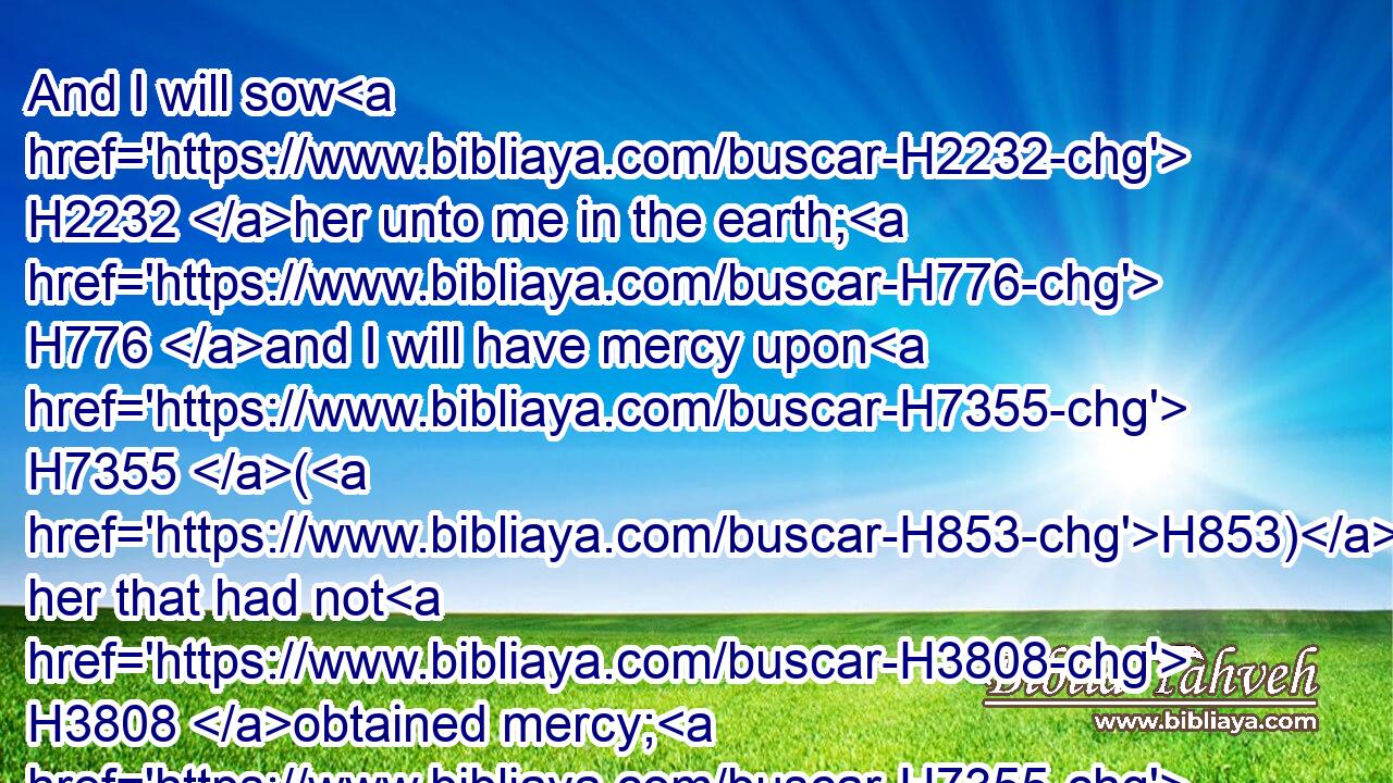 And I will sow H2232 her unto me in the earth; H776 and I will have mercy upon H7355 (H853) her that had not H3808 obtained mercy; H7355 and I will say H559 to them which were not H3808 my people, H5971 Thou H859 art my people; H5971 and they H1931 shall say, H559 Thou art my God.H430