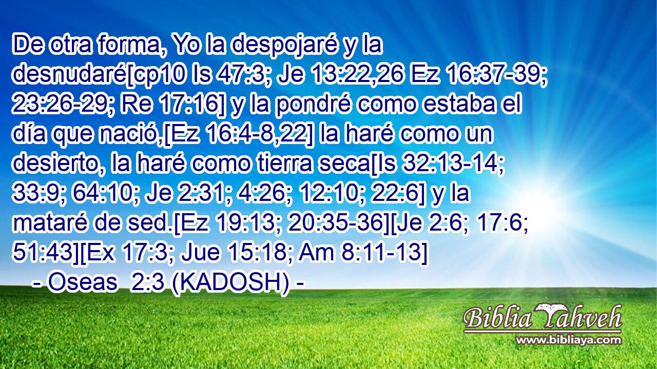  De otra forma, Yo la despojaré y la desnudaré[cp10 Is 47:3; Je 13:22,26 Ez 16:37-39; 23:26-29; Re 17:16] y la pondré como estaba el día que nació,[Ez 16:4-8,22] la haré como un desierto, la haré como tierra seca[Is 32:13-14; 33:9; 64:10; Je 2:31; 4:26; 12:10; 22:6] y la mataré de sed.[Ez 19:13; 20:35-36][Je 2:6; 17:6; 51:43][Ex 17:3; Jue 15:18; Am 8:11-13] 