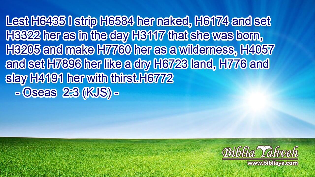Lest H6435 I strip H6584 her naked, H6174 and set H3322 her as in the day H3117 that she was born, H3205 and make H7760 her as a wilderness, H4057 and set H7896 her like a dry H6723 land, H776 and slay H4191 her with thirst.H6772