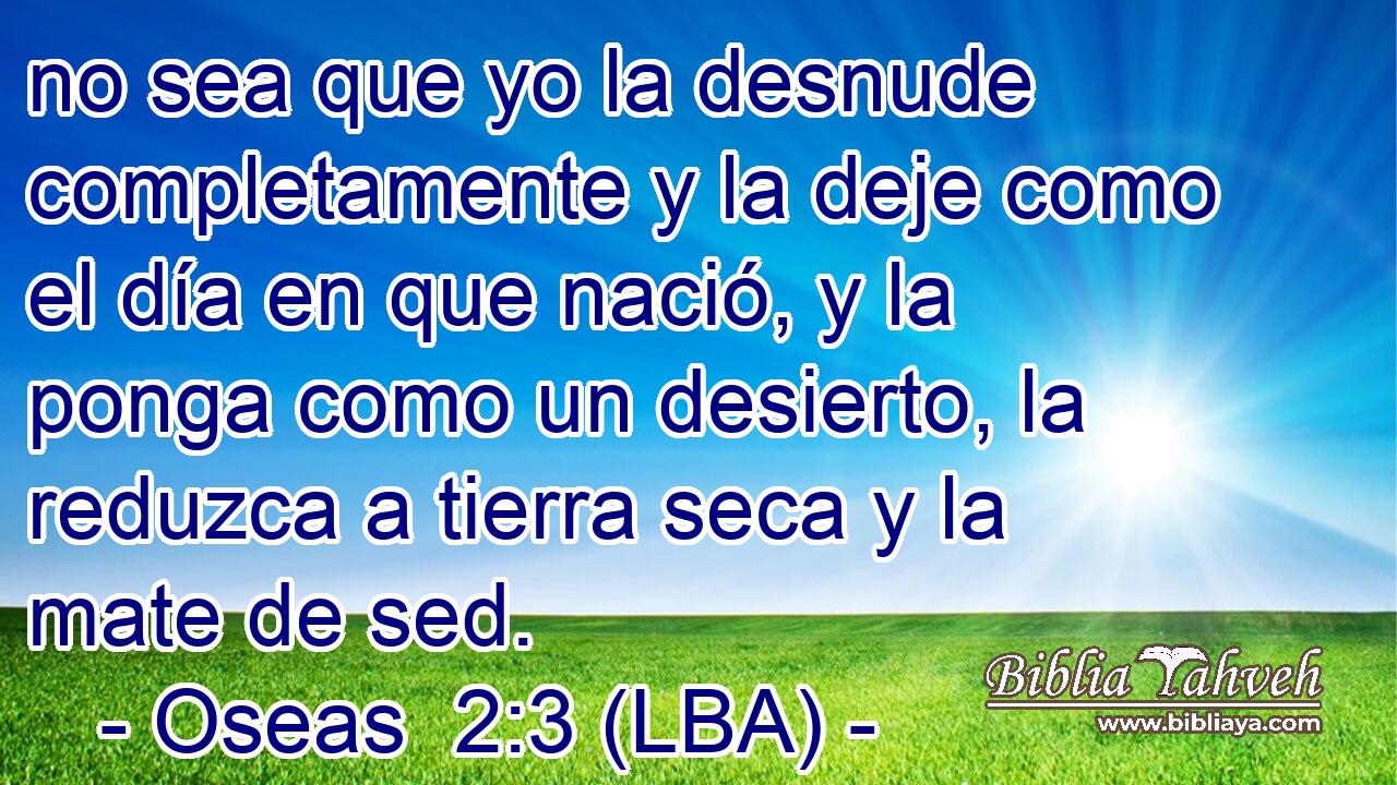 no sea que yo la desnude completamente y la deje como el día en que nació, y la ponga como un desierto, la reduzca a tierra seca y la mate de sed.
