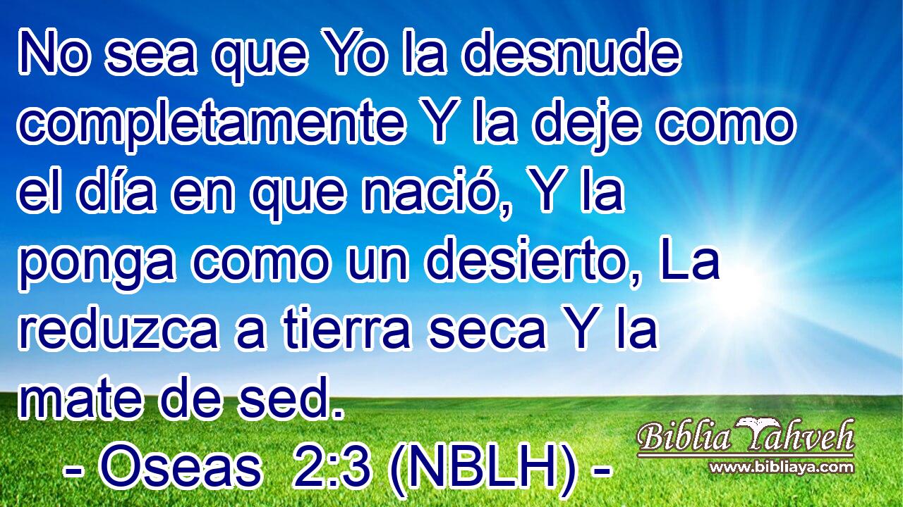  No sea que Yo la desnude completamente Y la deje como el día en que nació, Y la ponga como un desierto, La reduzca a tierra seca Y la mate de sed. 