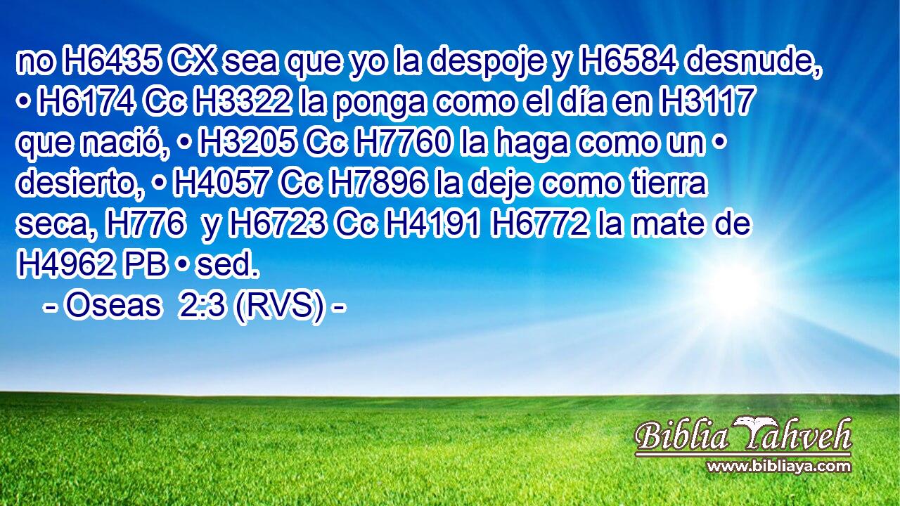 no H6435 CX sea que yo la despoje y H6584 desnude, • H6174 Cc H3322 la ponga como el día en H3117 que nació, • H3205 Cc H7760 la haga como un • desierto, • H4057 Cc H7896 la deje como tierra seca, H776  y H6723 Cc H4191 H6772 la mate de H4962 PB • sed. 