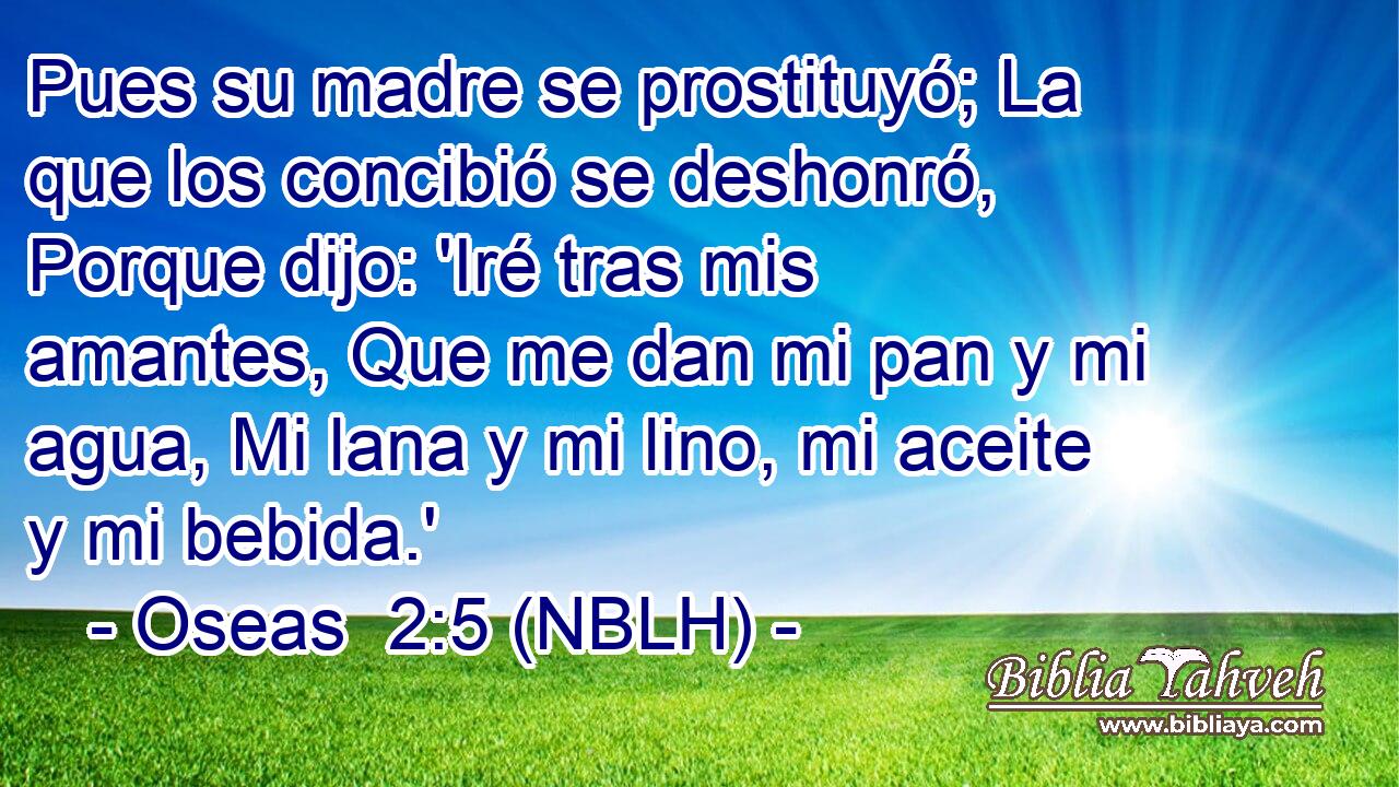  Pues su madre se prostituyó; La que los concibió se deshonró, Porque dijo: 'Iré tras mis amantes, Que me dan mi pan y mi agua, Mi lana y mi lino, mi aceite y mi bebida.' 