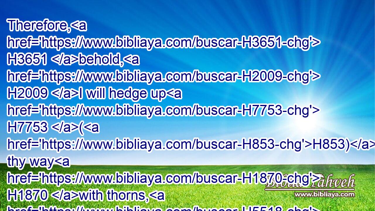 Therefore, H3651 behold, H2009 I will hedge up H7753 (H853) thy way H1870 with thorns, H5518 and make H1443 (H853) a wall, H1447 that she shall not H3808 find H4672 her paths.H5410