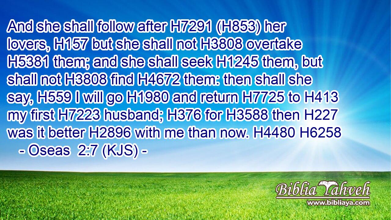 And she shall follow after H7291 (H853) her lovers, H157 but she shall not H3808 overtake H5381 them; and she shall seek H1245 them, but shall not H3808 find H4672 them: then shall she say, H559 I will go H1980 and return H7725 to H413 my first H7223 husband; H376 for H3588 then H227 was it better H2896 with me than now. H4480 H6258