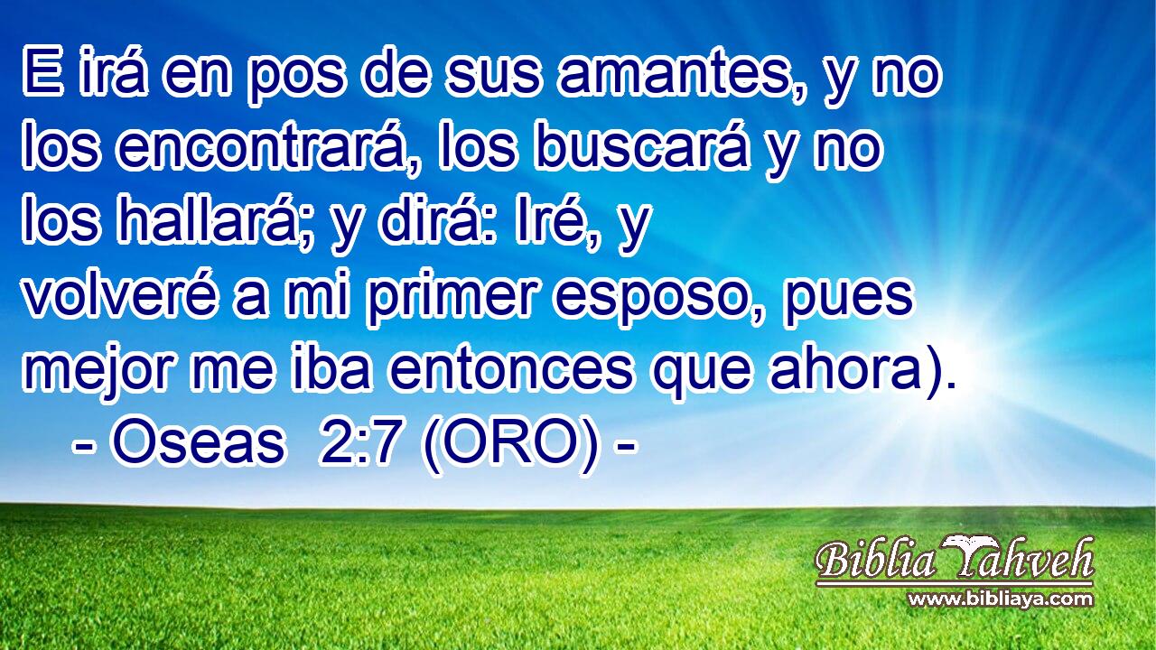  E irá en pos de sus amantes, y no los encontrará, los buscará y no los hallará; y dirá: Iré, y volveré a mi primer esposo, pues mejor me iba entonces que ahora). 