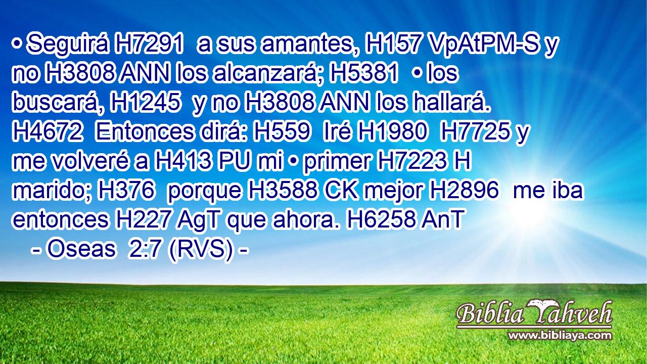• Seguirá H7291  a sus amantes, H157 VpAtPM-S y no H3808 ANN los alcanzará; H5381  • los buscará, H1245  y no H3808 ANN los hallará. H4672  Entonces dirá: H559  Iré H1980  H7725 y me volveré a H413 PU mi • primer H7223 H marido; H376  porque H3588 CK mejor H2896  me iba entonces H227 AgT que ahora. H6258 AnT 