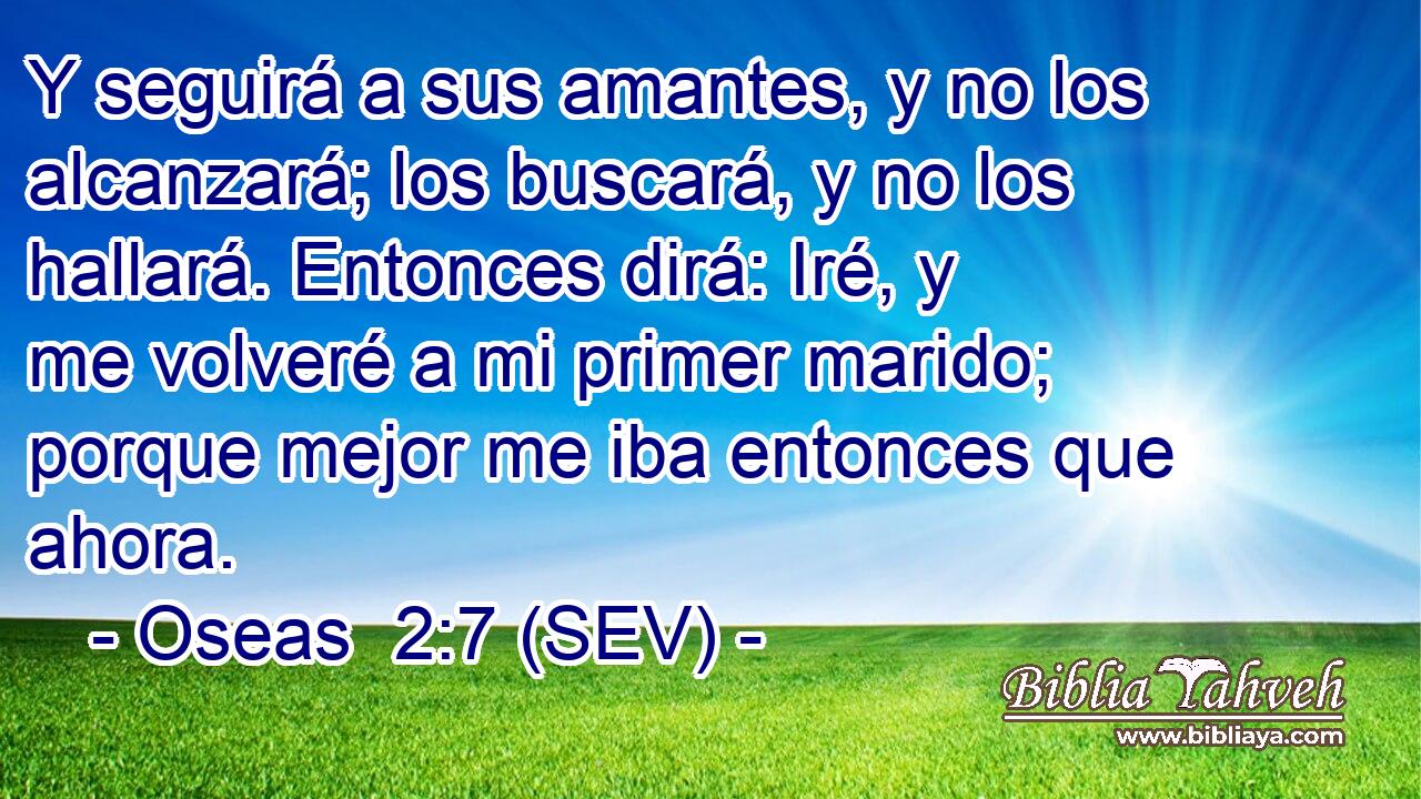 Y seguirá a sus amantes, y no los alcanzará; los buscará, y no los hallará. Entonces dirá: Iré, y me volveré a mi primer marido; porque mejor me iba entonces que ahora.