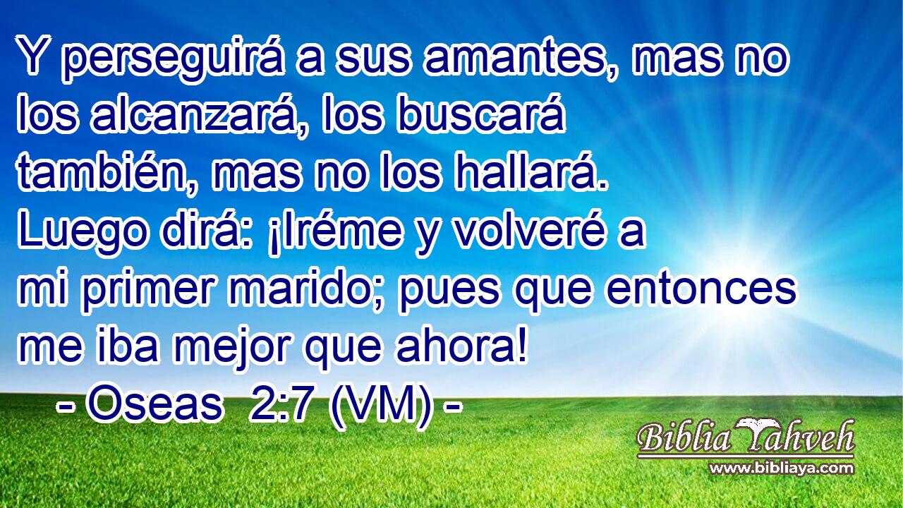  Y perseguirá a sus amantes, mas no los alcanzará, los buscará también, mas no los hallará. Luego dirá: ¡Iréme y volveré a mi primer marido; pues que entonces me iba mejor que ahora! 