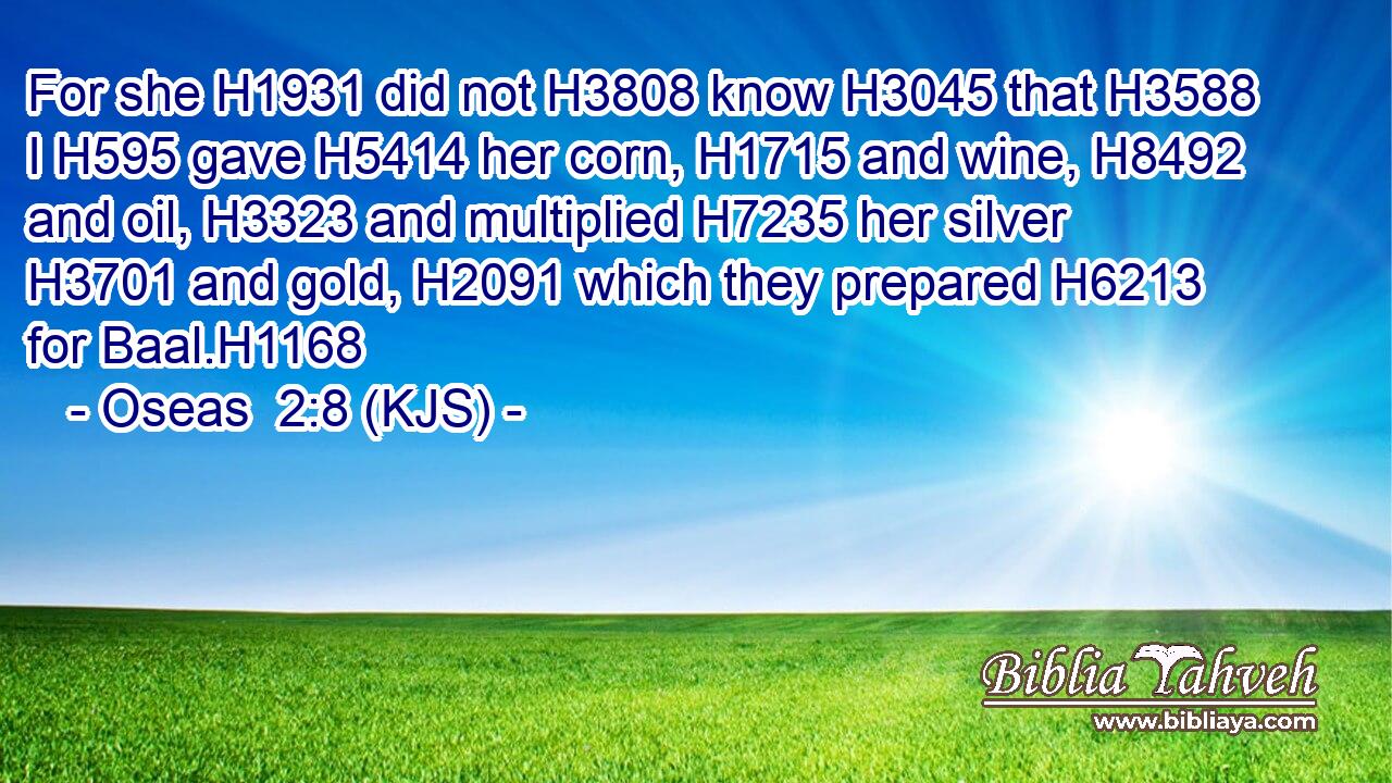 For she H1931 did not H3808 know H3045 that H3588 I H595 gave H5414 her corn, H1715 and wine, H8492 and oil, H3323 and multiplied H7235 her silver H3701 and gold, H2091 which they prepared H6213 for Baal.H1168
