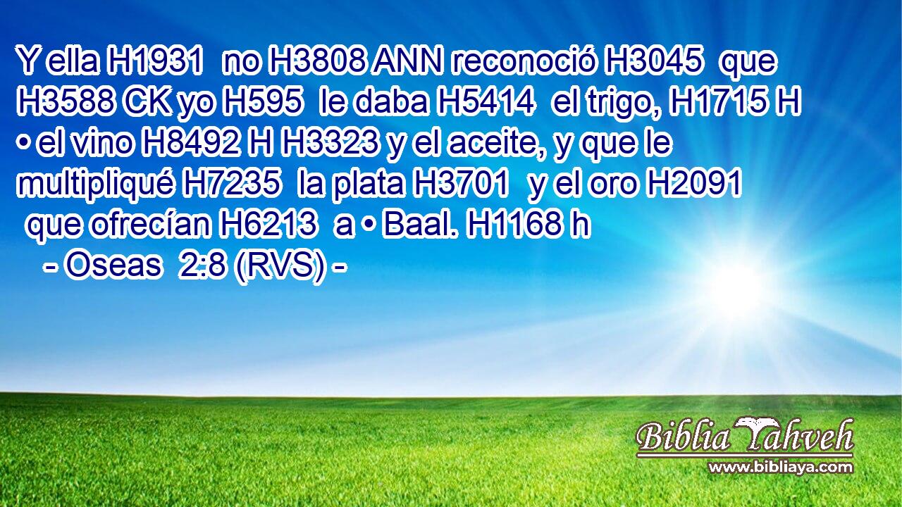 Y ella H1931  no H3808 ANN reconoció H3045  que H3588 CK yo H595  le daba H5414  el trigo, H1715 H • el vino H8492 H H3323 y el aceite, y que le multipliqué H7235  la plata H3701  y el oro H2091  que ofrecían H6213  a • Baal. H1168 h 