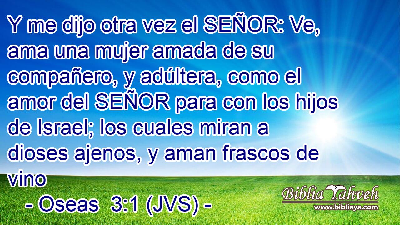 Y me dijo otra vez el SEÑOR: Ve, ama una mujer amada de su compañero, y adúltera, como el amor del SEÑOR para con los hijos de Israel; los cuales miran a dioses ajenos, y aman frascos de vino