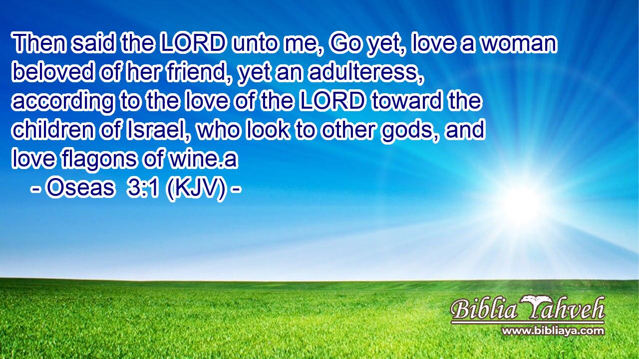 Then said the LORD unto me, Go yet, love a woman beloved of her friend, yet an adulteress, according to the love of the LORD toward the children of Israel, who look to other gods, and love flagons of wine.a