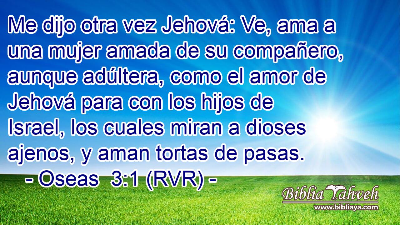 Me dijo otra vez Jehová: Ve, ama a una mujer amada de su compañero, aunque adúltera, como el amor de Jehová para con los hijos de Israel, los cuales miran a dioses ajenos, y aman tortas de pasas.