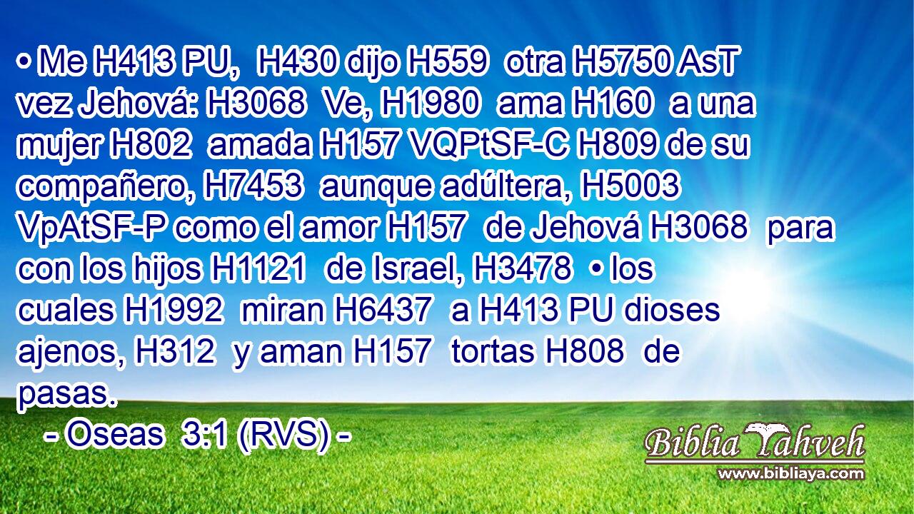 • Me H413 PU,  H430 dijo H559  otra H5750 AsT vez Jehová: H3068  Ve, H1980  ama H160  a una mujer H802  amada H157 VQPtSF-C H809 de su compañero, H7453  aunque adúltera, H5003 VpAtSF-P como el amor H157  de Jehová H3068  para con los hijos H1121  de Israel, H3478  • los cuales H1992  miran H6437  a H413 PU dioses ajenos, H312  y aman H157  tortas H808  de pasas. 