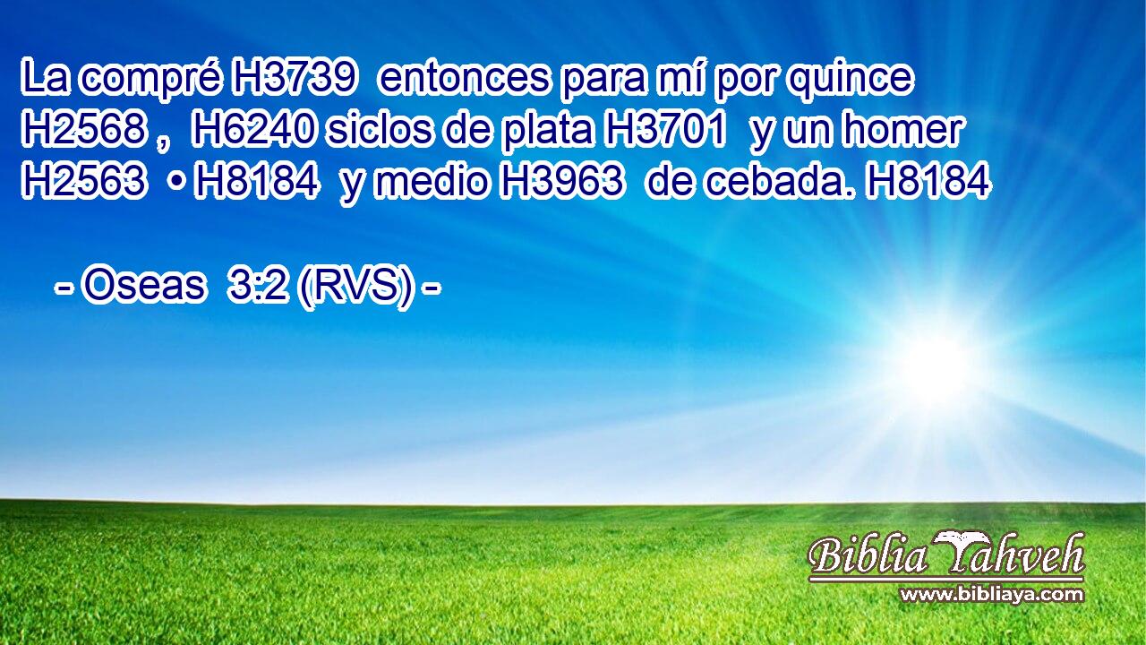 La compré H3739  entonces para mí por quince H2568 ,  H6240 siclos de plata H3701  y un homer H2563  • H8184  y medio H3963  de cebada. H8184  