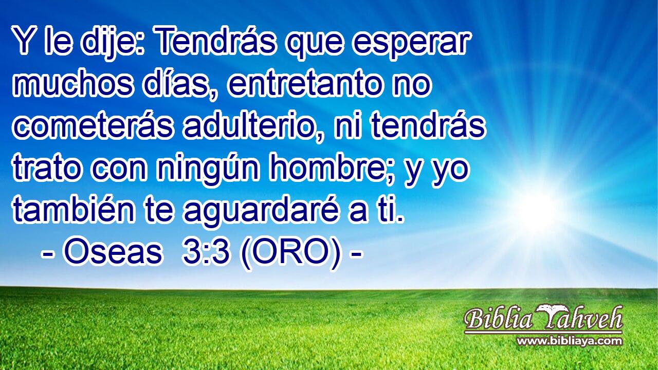  Y le dije: Tendrás que esperar muchos días, entretanto no cometerás adulterio, ni tendrás trato con ningún hombre; y yo también te aguardaré a ti. 