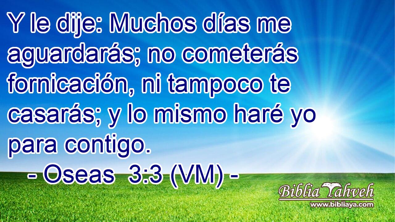  Y le dije: Muchos días me aguardarás; no cometerás fornicación, ni tampoco te casarás; y lo mismo haré yo para contigo. 