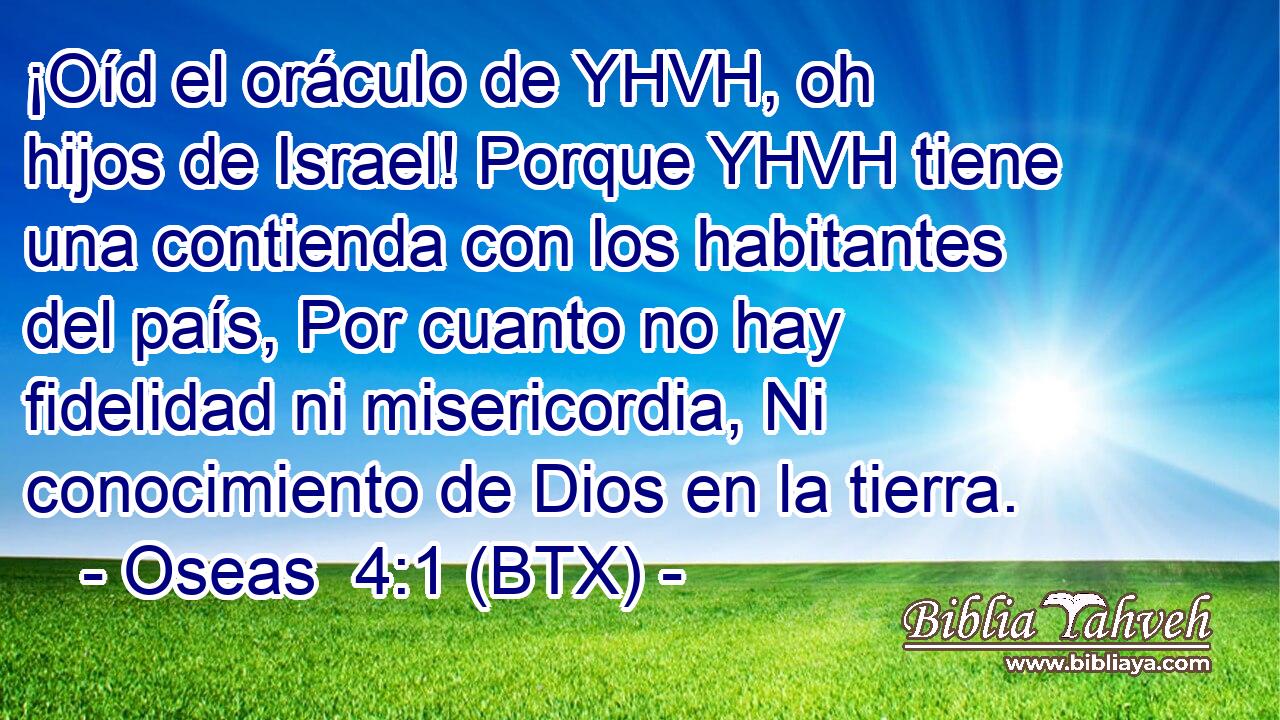 ¡Oíd el oráculo de YHVH, oh hijos de Israel! Porque YHVH tiene una contienda con los habitantes del país, Por cuanto no hay fidelidad ni misericordia, Ni conocimiento de Dios en la tierra.