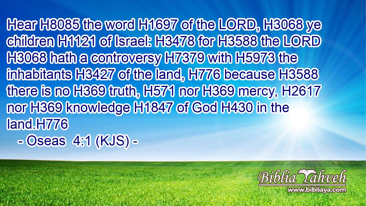 Hear H8085 the word H1697 of the LORD, H3068 ye children H1121 of Israel: H3478 for H3588 the LORD H3068 hath a controversy H7379 with H5973 the inhabitants H3427 of the land, H776 because H3588 there is no H369 truth, H571 nor H369 mercy, H2617 nor H369 knowledge H1847 of God H430 in the land.H776