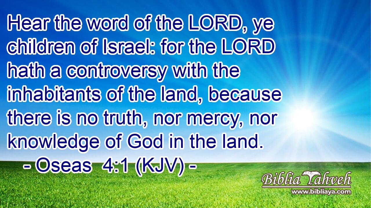 Hear the word of the LORD, ye children of Israel: for the LORD hath a controversy with the inhabitants of the land, because there is no truth, nor mercy, nor knowledge of God in the land.