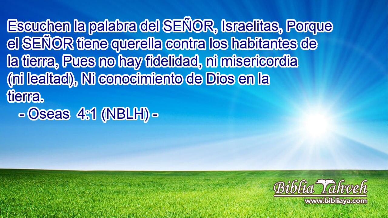  Escuchen la palabra del SEÑOR, Israelitas, Porque el SEÑOR tiene querella contra los habitantes de la tierra, Pues no hay fidelidad, ni misericordia (ni lealtad), Ni conocimiento de Dios en la tierra. 