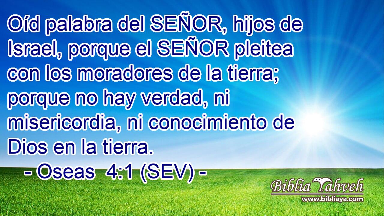 Oíd palabra del SEÑOR, hijos de Israel, porque el SEÑOR pleitea con los moradores de la tierra; porque no hay verdad, ni misericordia, ni conocimiento de Dios en la tierra.