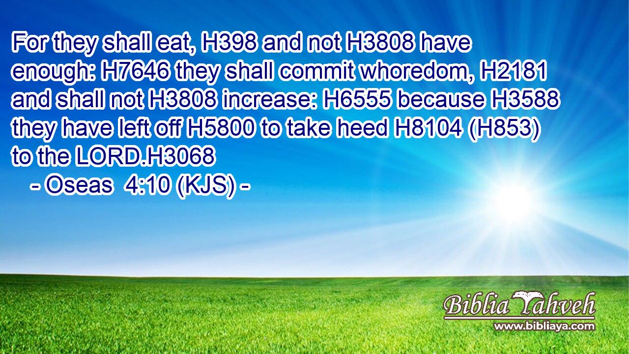 For they shall eat, H398 and not H3808 have enough: H7646 they shall commit whoredom, H2181 and shall not H3808 increase: H6555 because H3588 they have left off H5800 to take heed H8104 (H853) to the LORD.H3068