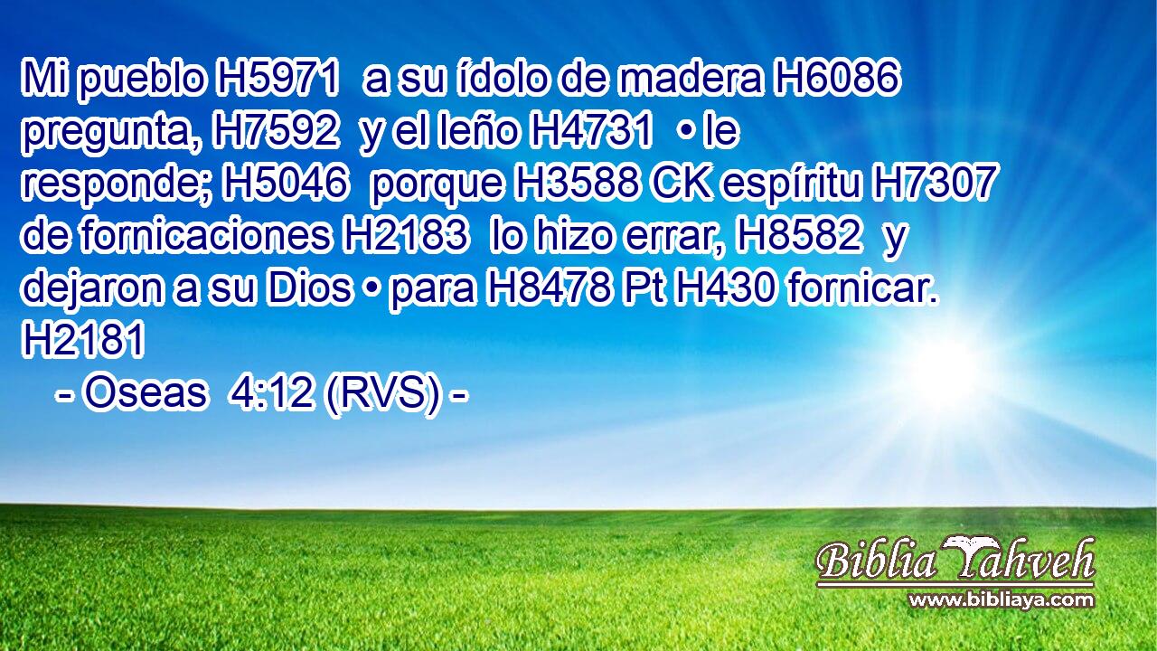 Mi pueblo H5971  a su ídolo de madera H6086  pregunta, H7592  y el leño H4731  • le responde; H5046  porque H3588 CK espíritu H7307  de fornicaciones H2183  lo hizo errar, H8582  y dejaron a su Dios • para H8478 Pt H430 fornicar. H2181  