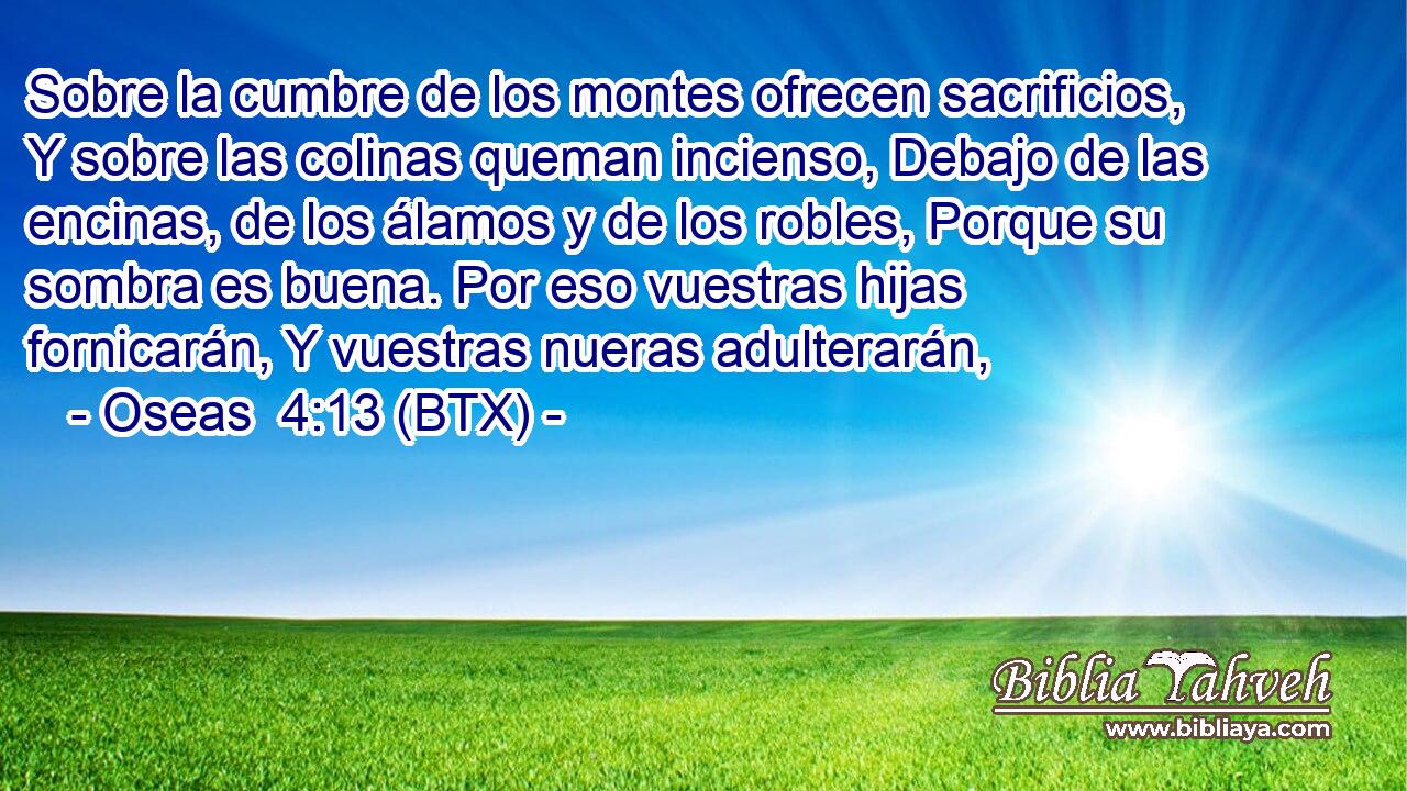 Sobre la cumbre de los montes ofrecen sacrificios, Y sobre las colinas queman incienso, Debajo de las encinas, de los álamos y de los robles, Porque su sombra es buena. Por eso vuestras hijas fornicarán, Y vuestras nueras adulterarán,