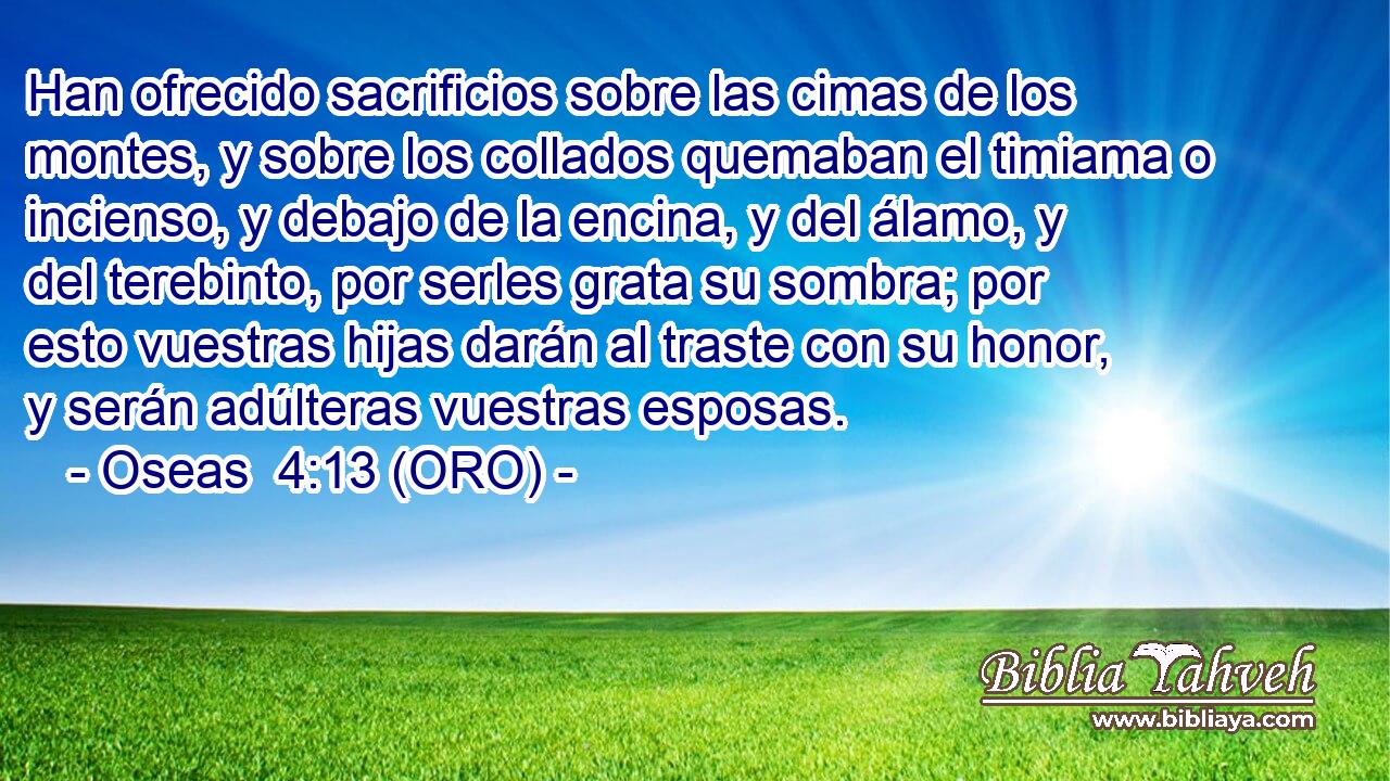  Han ofrecido sacrificios sobre las cimas de los montes, y sobre los collados quemaban el timiama o incienso, y debajo de la encina, y del álamo, y del terebinto, por serles grata su sombra; por esto vuestras hijas darán al traste con su honor, y serán adúlteras vuestras esposas. 
