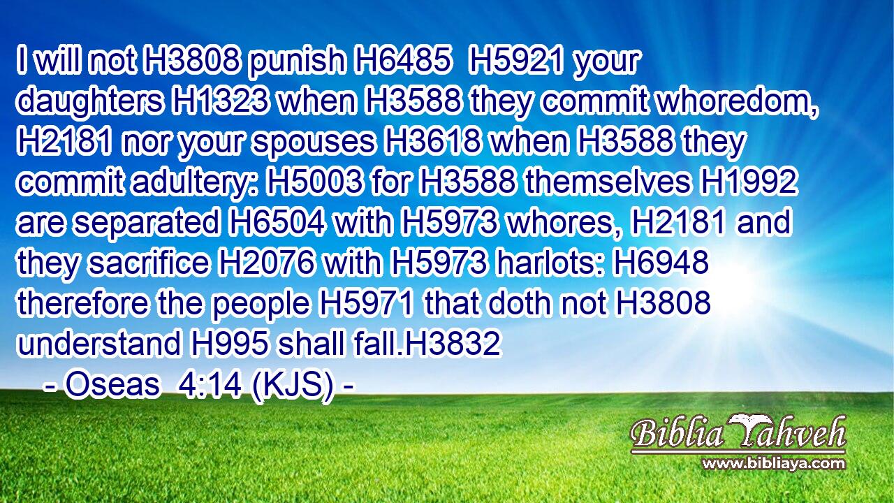 I will not H3808 punish H6485  H5921 your daughters H1323 when H3588 they commit whoredom, H2181 nor your spouses H3618 when H3588 they commit adultery: H5003 for H3588 themselves H1992 are separated H6504 with H5973 whores, H2181 and they sacrifice H2076 with H5973 harlots: H6948 therefore the people H5971 that doth not H3808 understand H995 shall fall.H3832