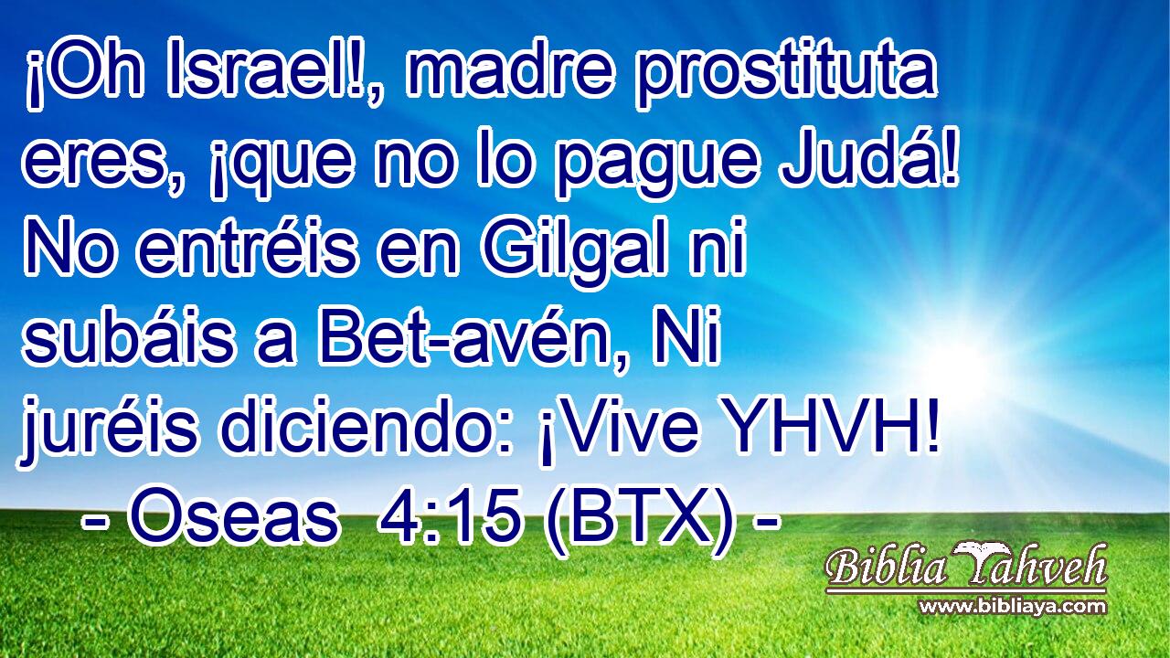 ¡Oh Israel!, madre prostituta eres, ¡que no lo pague Judá! No entréis en Gilgal ni subáis a Bet-avén, Ni juréis diciendo: ¡Vive YHVH!