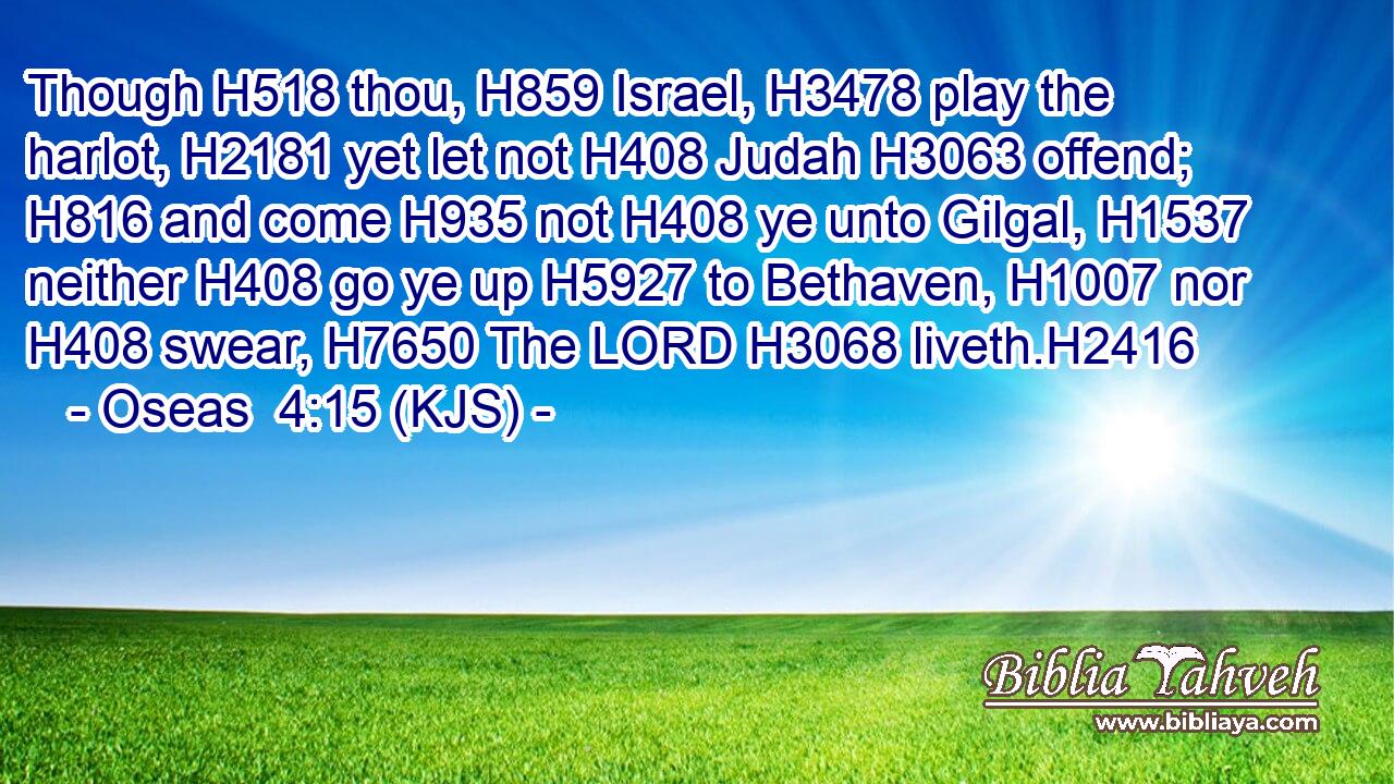 Though H518 thou, H859 Israel, H3478 play the harlot, H2181 yet let not H408 Judah H3063 offend; H816 and come H935 not H408 ye unto Gilgal, H1537 neither H408 go ye up H5927 to Bethaven, H1007 nor H408 swear, H7650 The LORD H3068 liveth.H2416