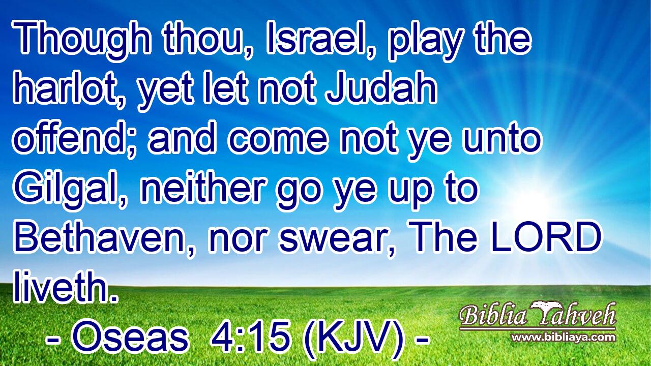 Though thou, Israel, play the harlot, yet let not Judah offend; and come not ye unto Gilgal, neither go ye up to Bethaven, nor swear, The LORD liveth.