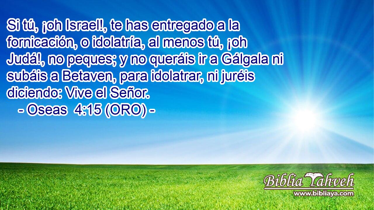  Si tú, ¡oh Israel!, te has entregado a la fornicación, o idolatría, al menos tú, ¡oh Judá!, no peques; y no queráis ir a Gálgala ni subáis a Betaven, para idolatrar, ni juréis diciendo: Vive el Señor. 