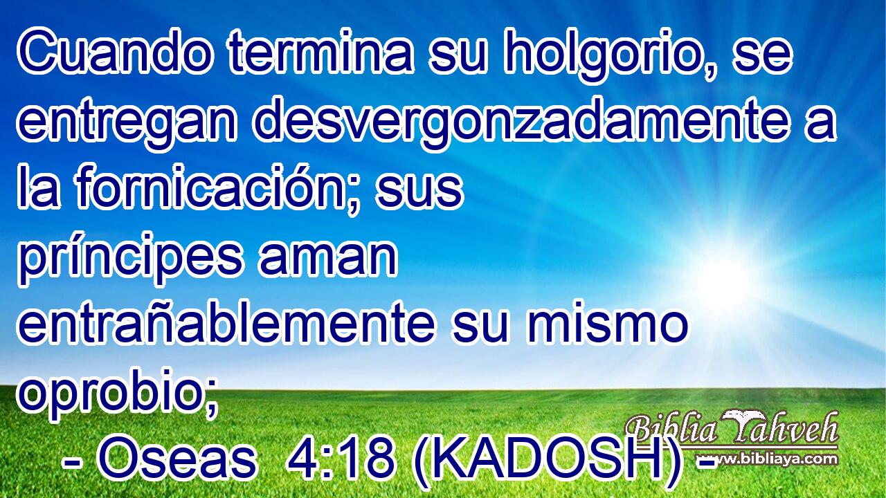  Cuando termina su holgorio, se entregan desvergonzadamente a la fornicación; sus príncipes aman entrañablemente su mismo oprobio; 