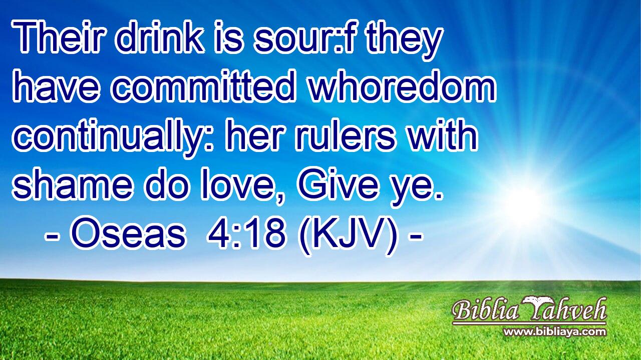 Their drink is sour:f they have committed whoredom continually: her rulers with shame do love, Give ye.