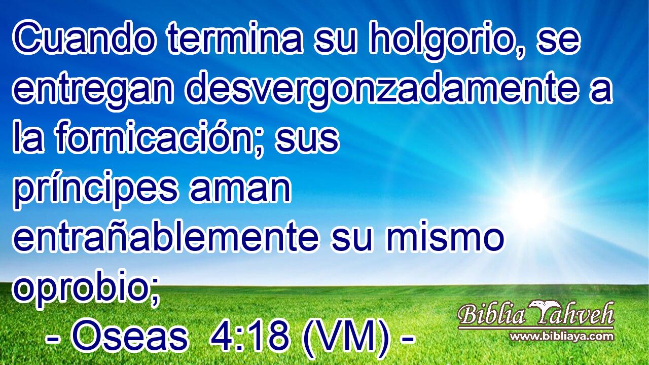  Cuando termina su holgorio, se entregan desvergonzadamente a la fornicación; sus príncipes aman entrañablemente su mismo oprobio; 