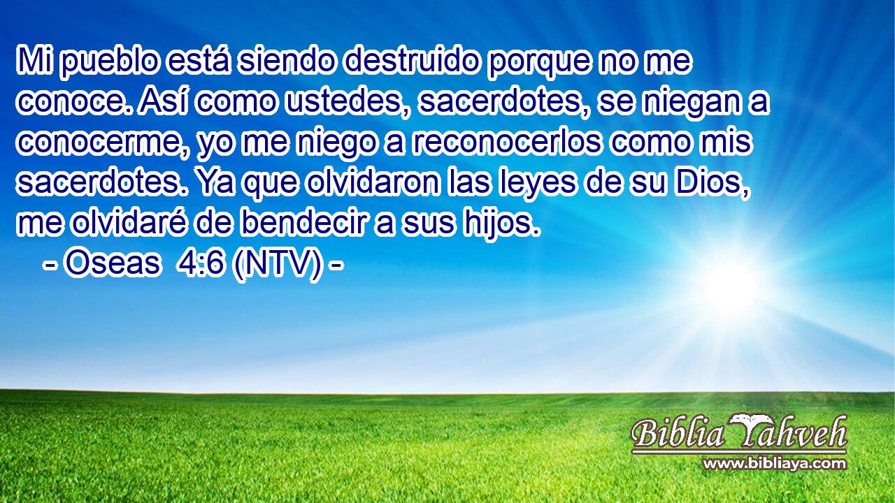 Mi pueblo está siendo destruido porque no me conoce. Así como ustedes, sacerdotes, se niegan a conocerme, yo me niego a reconocerlos como mis sacerdotes. Ya que olvidaron las leyes de su Dios, me olvidaré de bendecir a sus hijos.