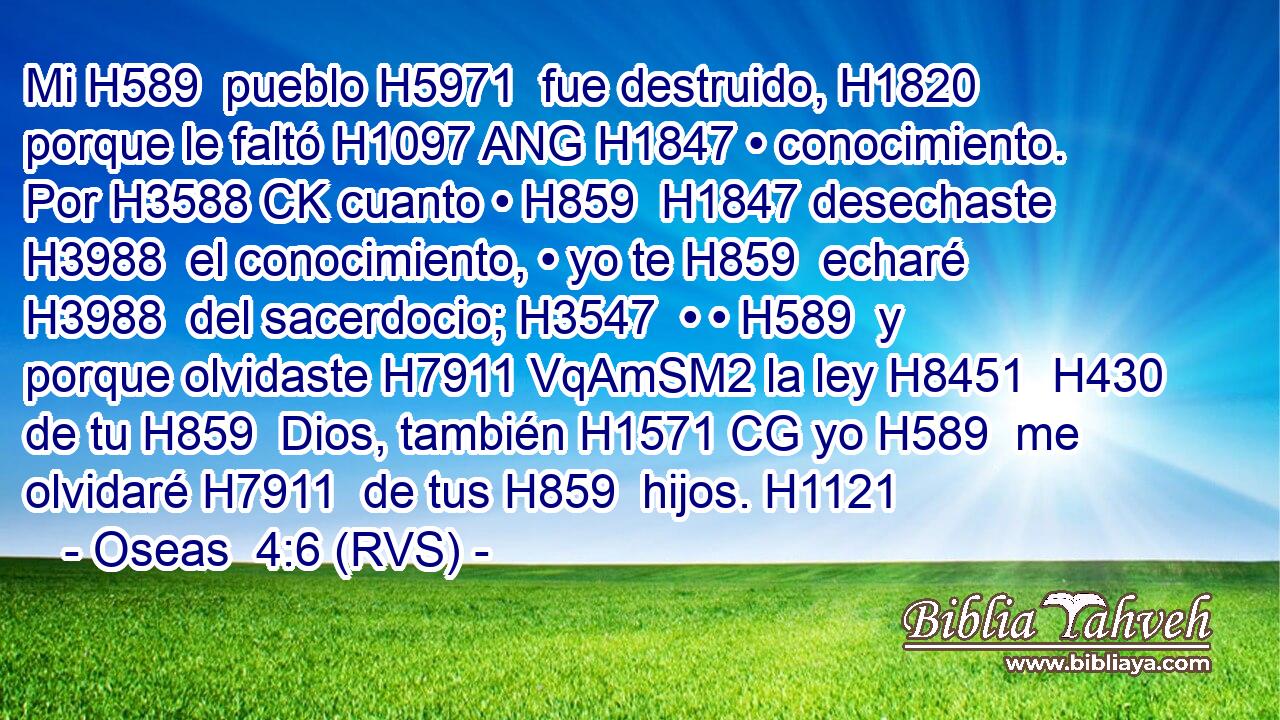 Mi H589  pueblo H5971  fue destruido, H1820  porque le faltó H1097 ANG H1847 • conocimiento. Por H3588 CK cuanto • H859  H1847 desechaste H3988  el conocimiento, • yo te H859  echaré H3988  del sacerdocio; H3547  • • H589  y porque olvidaste H7911 VqAmSM2 la ley H8451  H430 de tu H859  Dios, también H1571 CG yo H589  me olvidaré H7911  de tus H859  hijos. H1121  