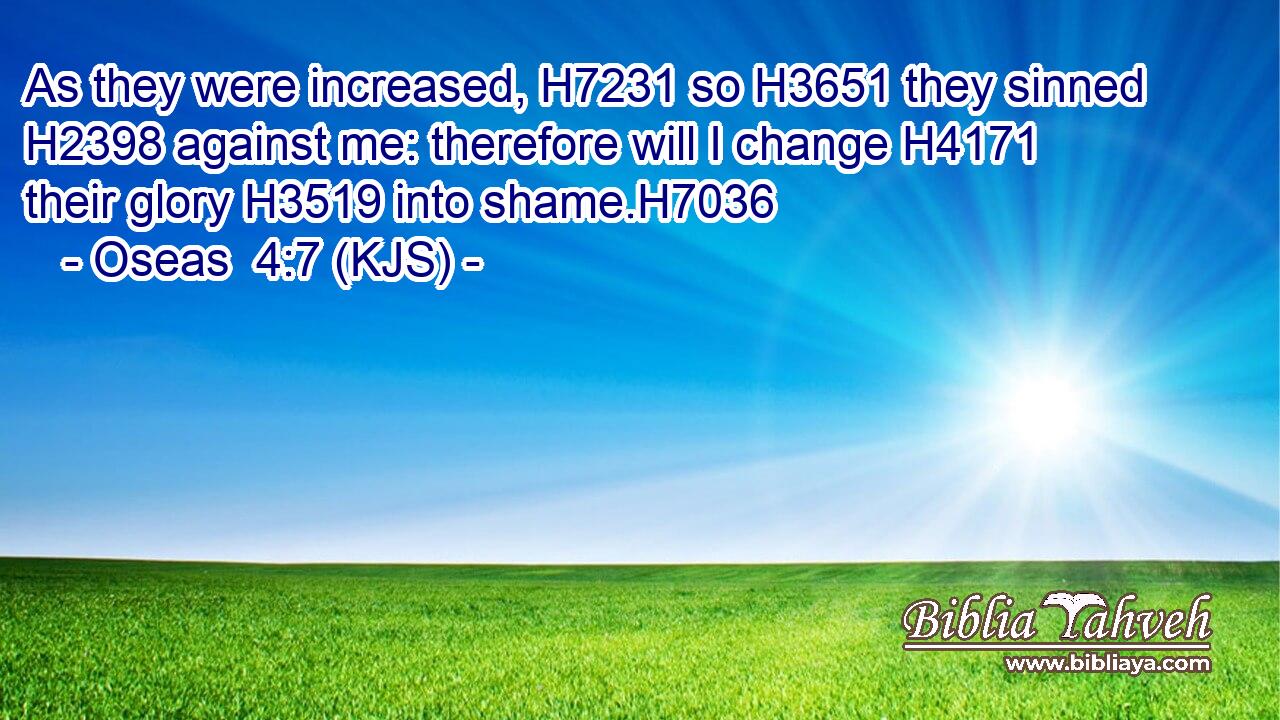 As they were increased, H7231 so H3651 they sinned H2398 against me: therefore will I change H4171 their glory H3519 into shame.H7036
