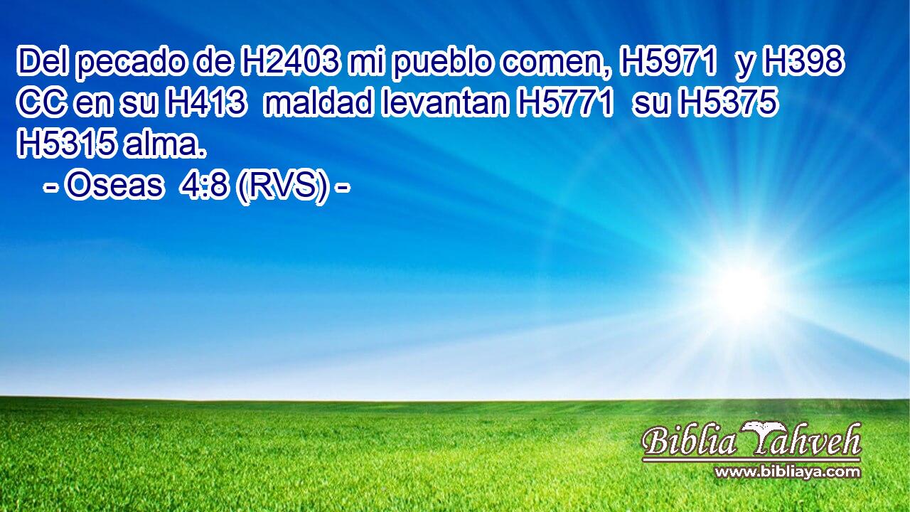 Del pecado de H2403 mi pueblo comen, H5971  y H398 CC en su H413  maldad levantan H5771  su H5375  H5315 alma. 