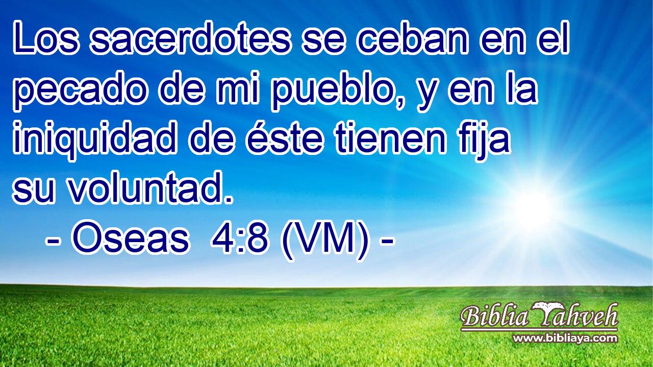  Los sacerdotes se ceban en el pecado de mi pueblo, y en la iniquidad de éste tienen fija su voluntad. 