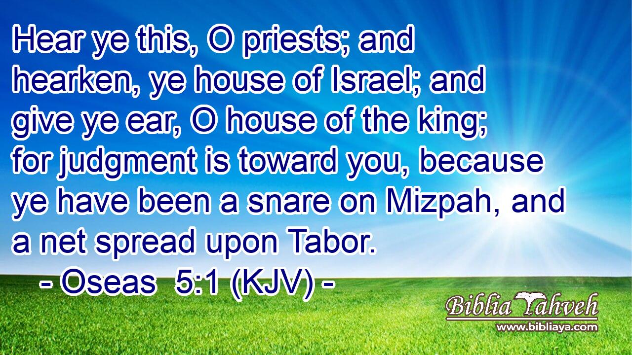 Hear ye this, O priests; and hearken, ye house of Israel; and give ye ear, O house of the king; for judgment is toward you, because ye have been a snare on Mizpah, and a net spread upon Tabor.
