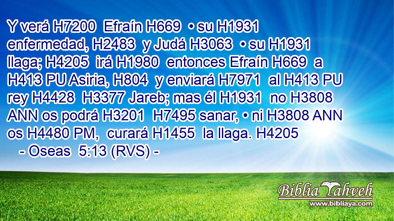 Y verá H7200  Efraín H669  • su H1931  enfermedad, H2483  y Judá H3063  • su H1931  llaga; H4205  irá H1980  entonces Efraín H669  a H413 PU Asiria, H804  y enviará H7971  al H413 PU rey H4428  H3377 Jareb; mas él H1931  no H3808 ANN os podrá H3201  H7495 sanar, • ni H3808 ANN os H4480 PM,  curará H1455  la llaga. H4205  